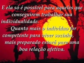 E ela só é possível para aqueles que conseguirem trabalhar sua individualidade.     Quanto mais o indivíduo for competente para viver sozinho,  mais preparado estará para uma boa relação afetiva. 