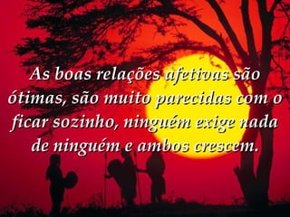 As boas relações afetivas são ótimas, são muito parecidas com o ficar sozinho, ninguém exige nada de ninguém e ambos crescem. 
