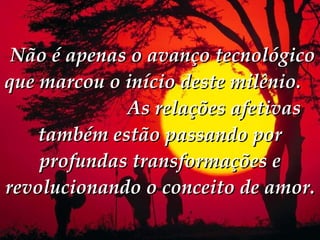   Não é apenas o avanço tecnológico que marcou o início deste milênio.  As relações afetivas também estão passando por profundas transformações e revolucionando o conceito de amor.  