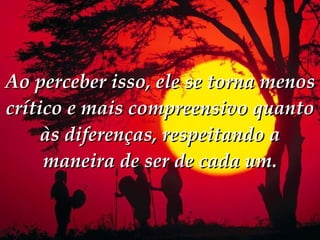 Ao perceber isso, ele se torna menos crítico e mais compreensivo quanto às diferenças, respeitando a maneira de ser de cada um. 