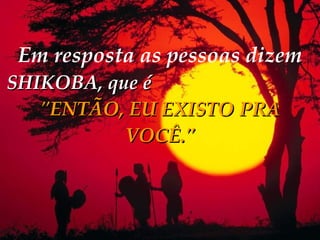 Em resposta as pessoas dizem   SHIKOBA, que é   "ENTÃO, EU EXISTO PRA VOCÊ." 