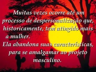   Muitas vezes ocorre até um processo de despersonalização que, historicamente, tem atingido mais a mulher.  Ela abandona suas características, para se amalgamar ao projeto masculino.  