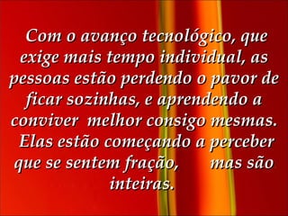   Com o avanço tecnológico, que exige mais tempo individual, as pessoas estão perdendo o pavor de ficar sozinhas, e aprendendo a conviver  melhor consigo mesmas.    Elas estão começando a perceber que se sentem fração,  mas são inteiras.  