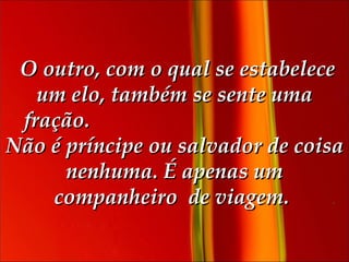   O outro, com o qual se estabelece um elo, também se sente uma fração.  Não é príncipe ou salvador de coisa nenhuma. É apenas um companheiro  de viagem.   
