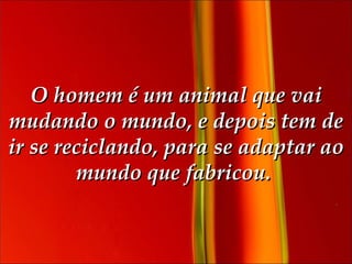 O homem é um animal que vai mudando o mundo, e depois tem de ir se reciclando, para se adaptar ao mundo que fabricou.  