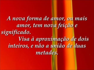 A nova forma de amor, ou mais amor, tem nova feição e significado.   Visa à aproximação de dois inteiros, e não a união de duas metades. 