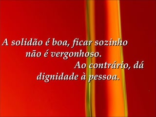 A solidão é boa, ficar sozinho  não é vergonhoso.  Ao contrário, dá dignidade à pessoa. 