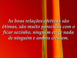 As boas relações afetivas são ótimas, são muito parecidas com o ficar sozinho, ninguém exige nada de ninguém e ambos crescem. 