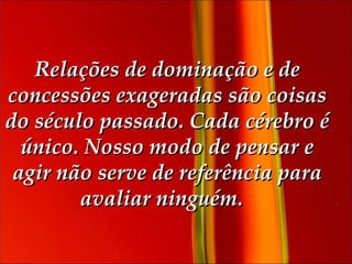 Relações de dominação e de concessões exageradas são coisas do século passado. Cada cérebro é único. Nosso modo de pensar e agir não serve de referência para avaliar ninguém.    