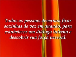 Todas as pessoas deveriam ficar sozinhas de vez em quando, para estabelecer um diálogo interno e descobrir sua força pessoal. 