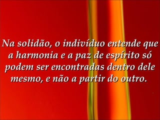 Na solidão, o indivíduo entende que a harmonia e a paz de espírito só podem ser encontradas dentro dele mesmo, e não a partir do outro.  