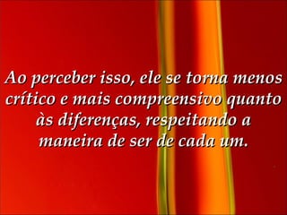 Ao perceber isso, ele se torna menos crítico e mais compreensivo quanto às diferenças, respeitando a maneira de ser de cada um. 