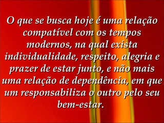 O que se busca hoje é uma relação compatível com os tempos modernos, na qual exista individualidade, respeito, alegria e prazer de estar junto, e não mais uma relação de dependência, em que um responsabiliza o outro pelo seu bem-estar.   