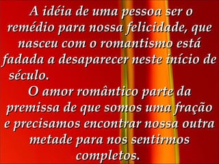   A idéia de uma pessoa ser o remédio para nossa felicidade, que nasceu com o romantismo está fadada a desaparecer neste início de século.  O amor romântico parte da premissa de que somos uma fração e precisamos encontrar nossa outra metade para nos sentirmos completos.  