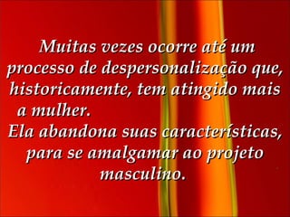   Muitas vezes ocorre até um processo de despersonalização que, historicamente, tem atingido mais a mulher.  Ela abandona suas características, para se amalgamar ao projeto masculino.  