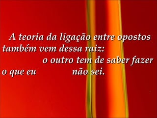   A teoria da ligação entre opostos também vem dessa raiz:  o outro tem de saber fazer o que eu  não sei.  