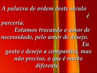 A palavra de ordem deste século  é parceria.  Estamos trocando o amor de necessidade, pelo amor de desejo.  Eu gosto e desejo a companhia, mas não preciso, o que é muito diferente.   