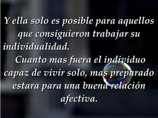 Y ella solo es posible para aquellos que consiguieron trabajar su individualidad.     Cuanto mas fuera el individuo capaz de vivir solo, mas preparado estara para una buena relación afectiva. 