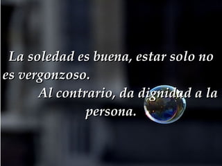La soledad es buena, estar solo no es vergonzoso.  Al contrario, da dignidad a la persona. 