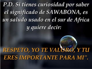 P.D. Si tienes curiosidad por saber el significado de SAWABONA, es un saludo usado en el sur de Africa y quiere decir:   RESPETO, YO TE VALORO, Y TU ERES IMPORTANTE PARA MI". 