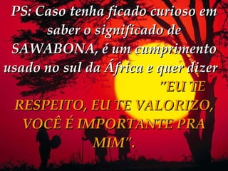 PS: Caso tenha ficado curioso em saber o significado de SAWABONA, é um cumprimento usado no sul da África e quer dizer   "EU TE RESPEITO, EU TE VALORIZO, VOCÊ É IMPORTANTE PRA MIM". 