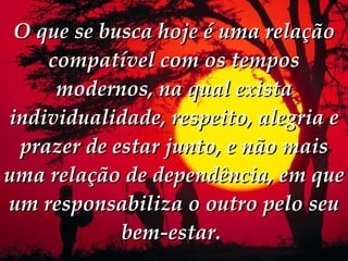 O que se busca hoje é uma relação compatível com os tempos modernos, na qual exista individualidade, respeito, alegria e prazer de estar junto, e não mais uma relação de dependência, em que um responsabiliza o outro pelo seu bem-estar.   