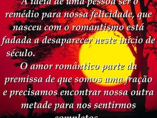   A idéia de uma pessoa ser o remédio para nossa felicidade, que nasceu com o romantismo está fadada a desaparecer neste início de século.  O amor romântico parte da premissa de que somos uma fração e precisamos encontrar nossa outra metade para nos sentirmos completos.  