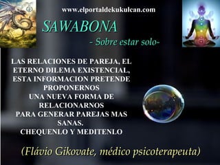 SAWABONA   - Sobre estar solo-   (Flávio Gikovate, médico psicoterapeuta) LAS RELACIONES DE PAREJA, EL ETERNO DILEMA EXISTENCIAL, ESTA INFORMACION PRETENDE PROPONERNOS UNA NUEVA FORMA DE RELACIONARNOS PARA GENERAR PAREJAS MAS SANAS.  CHEQUENLO Y MEDITENLO www.elportaldekukulcan.com  