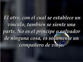   El otro, con el cual se establece un vinculo, también se siente una parte, No es el principe o salvador de ninguna cosa, es solamente un compañero de viaje. 