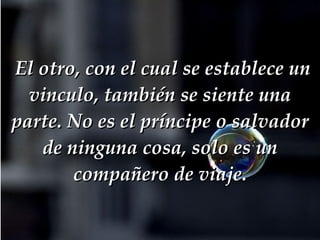   El otro, con el cual se establece un vinculo, también se siente una parte. No es el príncipe o salvador de ninguna cosa, solo es un compañero de viaje. 