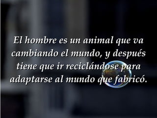 El hombre es un animal que va cambiando el mundo, y después tiene que ir reciclándose para adaptarse al mundo que fabricó. 