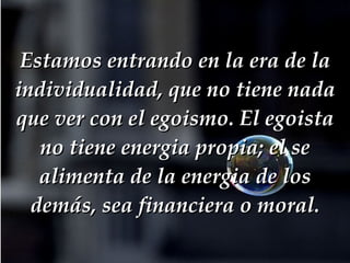 Estamos entrando en la era de la individualidad, que no tiene nada que ver con el egoismo. El egoista no tiene energia propia; el se alimenta de la energia de los demás, sea financiera o moral. 