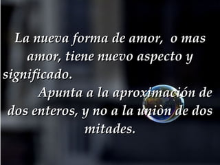 La nueva forma de amor,  o mas amor, tiene nuevo aspecto y significado.   Apunta a la aproximación de dos enteros, y no a la uniòn de dos mitades. 