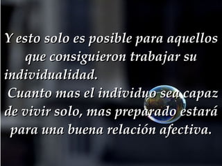 Y esto solo es posible para aquellos que consiguieron trabajar su individualidad.     Cuanto mas el individuo sea capaz de vivir solo, mas preparado estará para una buena relación afectiva. 