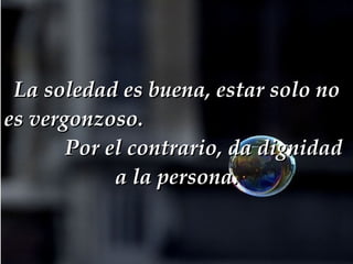 La soledad es buena, estar solo no es vergonzoso.  Por el contrario, da dignidad a la persona. 