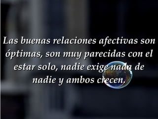 Las buenas relaciones afectivas son óptimas, son muy parecidas con el estar solo, nadie exige nada de nadie y ambos crecen. 