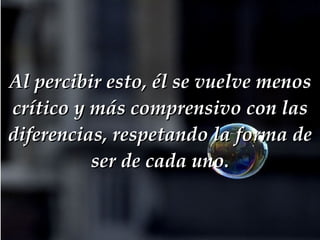 Al percibir esto, él se vuelve menos crítico y más comprensivo con las diferencias, respetando la forma de ser de cada uno. 