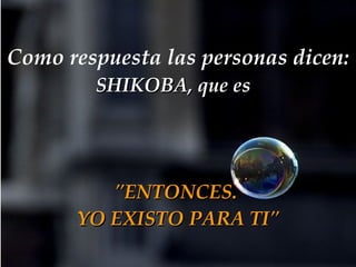 Como respuesta las personas dicen:   SHIKOBA, que es   "ENTONCES.  YO EXISTO PARA TI" 
