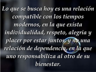 Lo que se busca hoy es una relación compatible con los tiempos modernos, en la que exista individualidad, respeto, alegria y placer por estar juntos, y no una relación de dependencia, en la que uno responsabiliza al otro de su bienestar. 