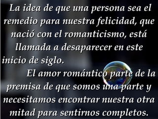   La idea de que una persona sea el remedio para nuestra felicidad, que nació con el romanticismo, está llamada a desaparecer en este inicio de siglo.  El amor romántico parte de la premisa de que somos una parte y necesitamos encontrar nuestra otra mitad para sentirnos completos. 