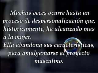   Muchas veces ocurre hasta un proceso de despersonalización que, historicamente, ha alcanzado mas a la mujer.  Ella abandona sus características, para amalgamarse al proyecto masculino. 