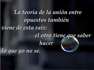   La teoria de la unión entre opuestos también  viene de esta raiz:   el otro tiene que saber hacer  lo que yo no se.  