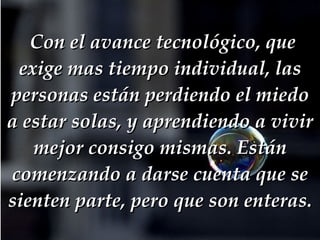   Con el avance tecnológico, que exige mas tiempo individual, las personas están perdiendo el miedo a estar solas, y aprendiendo a vivir mejor consigo mismas. Están comenzando a darse cuenta que se sienten parte, pero que son enteras. 