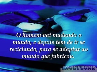 O homem vai mudando o mundo, e depois tem de ir se reciclando, para se adaptar ao mundo que fabricou.  