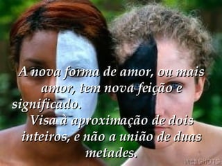 A nova forma de amor, ou mais amor, tem nova feição e significado.   Visa à aproximação de dois inteiros, e não a união de duas metades. 