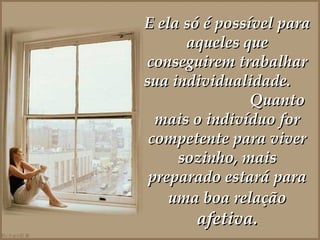 E ela só é possível para aqueles que conseguirem trabalhar sua individualidade.  Quanto mais o indivíduo for competente para viver sozinho, mais preparado estará para uma boa relação  afetiva. 