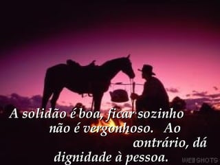 A solidão é boa, ficar sozinho  não é vergonhoso.  Ao  contrário, dá dignidade à pessoa. 