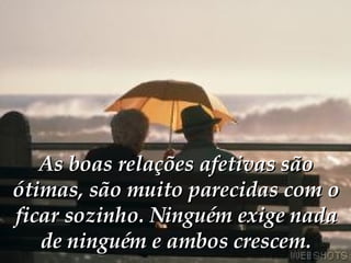 As boas relações afetivas são ótimas, são muito parecidas com o ficar sozinho. Ninguém exige nada de ninguém e ambos crescem. 
