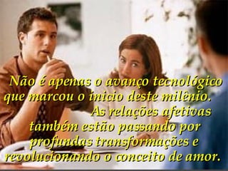   Não é apenas o avanço tecnológico que marcou o inicio deste milênio.  As relações afetivas também estão passando por profundas transformações e revolucionando o conceito de amor.   