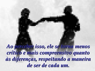 Ao perceber isso, ele se torna menos crítico e mais compreensivo quanto às diferenças, respeitando a maneira de ser de cada um. 